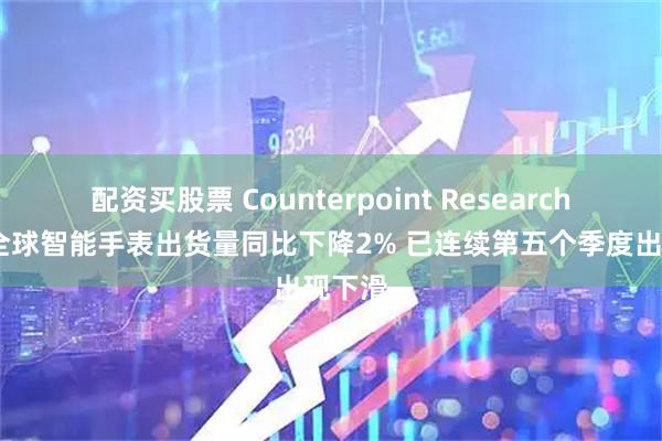 配资买股票 Counterpoint Research：Q1全球智能手表出货量同比下降2% 已连续第五个季度出现下滑