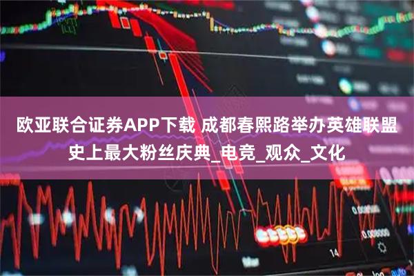 欧亚联合证券APP下载 成都春熙路举办英雄联盟史上最大粉丝庆典_电竞_观众_文化