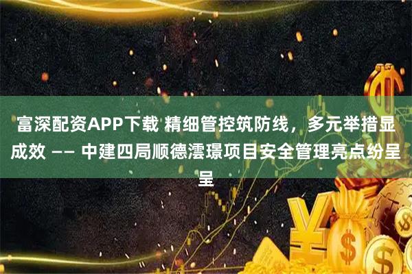 富深配资APP下载 精细管控筑防线，多元举措显成效 —— 中建四局顺德澐璟项目安全管理亮点纷呈