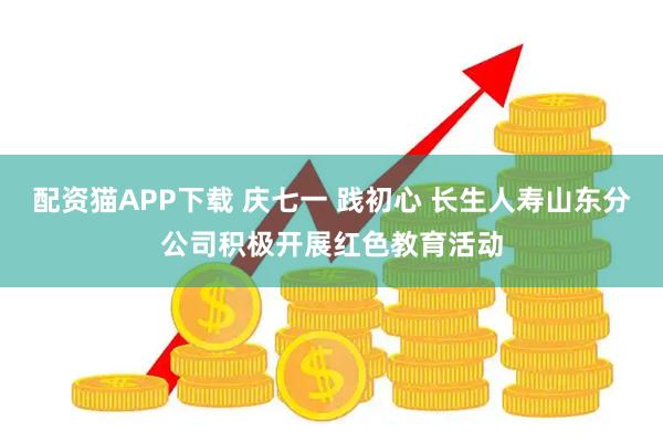 配资猫APP下载 庆七一 践初心 长生人寿山东分公司积极开展红色教育活动