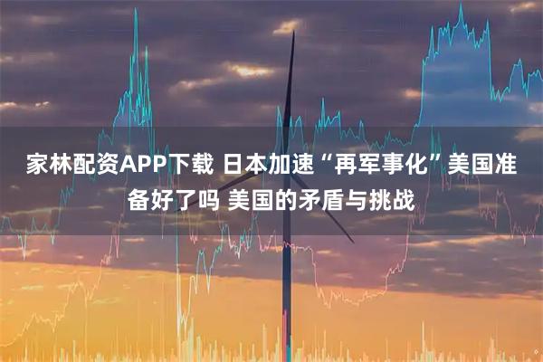 家林配资APP下载 日本加速“再军事化”美国准备好了吗 美国的矛盾与挑战