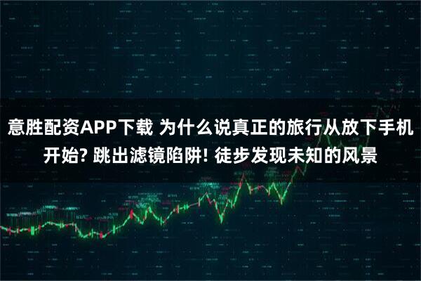 意胜配资APP下载 为什么说真正的旅行从放下手机开始? 跳出滤镜陷阱! 徒步发现未知的风景