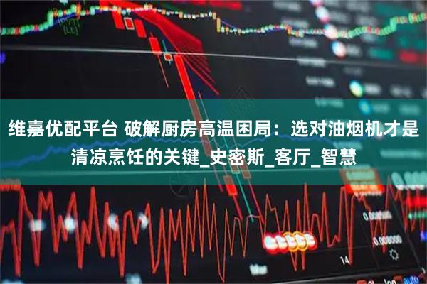 维嘉优配平台 破解厨房高温困局：选对油烟机才是清凉烹饪的关键_史密斯_客厅_智慧