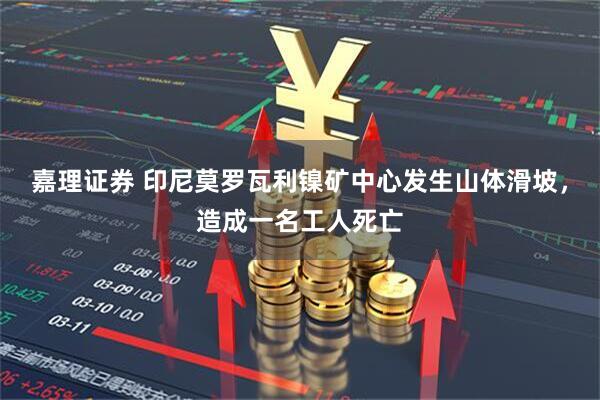 嘉理证券 印尼莫罗瓦利镍矿中心发生山体滑坡，造成一名工人死亡