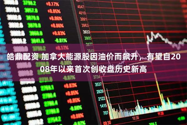 皓鼎配资 加拿大能源股因油价而飙升，有望自2008年以来首次创收盘历史新高