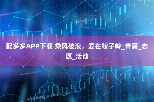 配多多APP下载 乘风破浪，爱在鞍子岭_青葵_志愿_活动