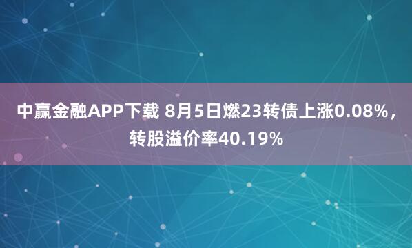 中赢金融APP下载 8月5日燃23转债上涨0.08%，转股溢价率40.19%