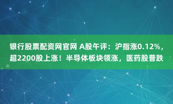 银行股票配资网官网 A股午评：沪指涨0.12%，超2200股上涨！半导体板块领涨，医药股普跌