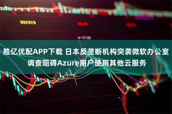 胜亿优配APP下载 日本反垄断机构突袭微软办公室 调查阻碍Azure用户使用其他云服务
