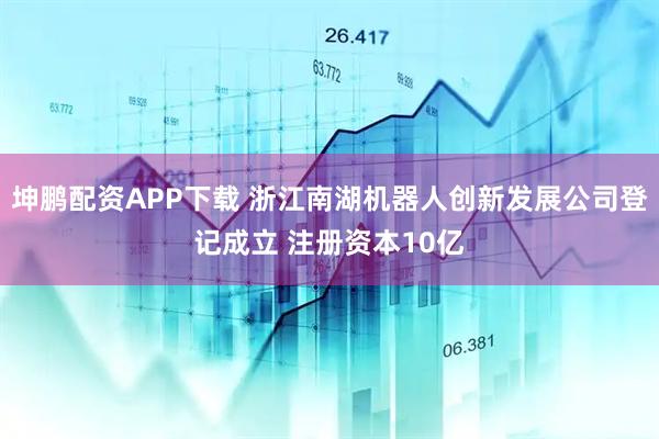 坤鹏配资APP下载 浙江南湖机器人创新发展公司登记成立 注册资本10亿