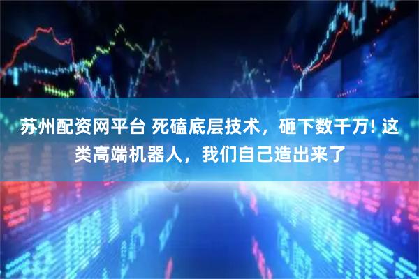 苏州配资网平台 死磕底层技术，砸下数千万! 这类高端机器人，我们自己造出来了