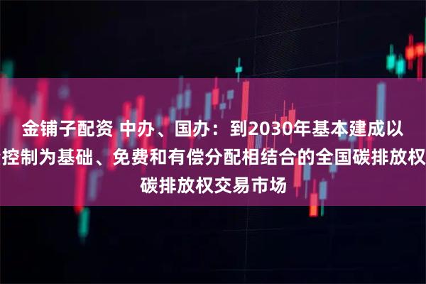 金铺子配资 中办、国办：到2030年基本建成以配额总量控制为基础、免费和有偿分配相结合的全国碳排放权交易市场