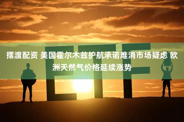 摆渡配资 美国霍尔木兹护航承诺难消市场疑虑 欧洲天然气价格延续涨势