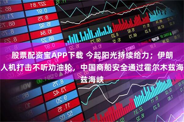 股票配资宝APP下载 今起阳光持续给力；伊朗无人机打击不听劝油轮，中国商船安全通过霍尔木兹海峡
