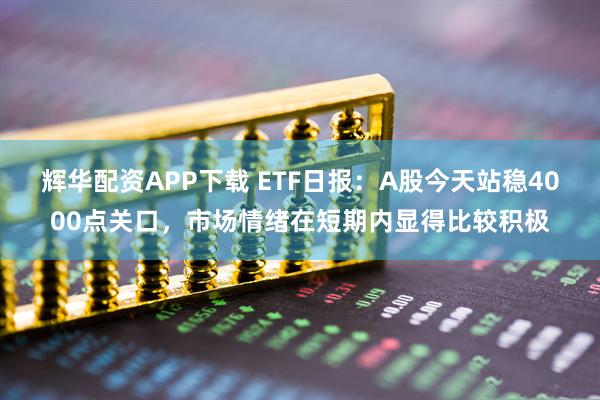 辉华配资APP下载 ETF日报：A股今天站稳4000点关口，市场情绪在短期内显得比较积极