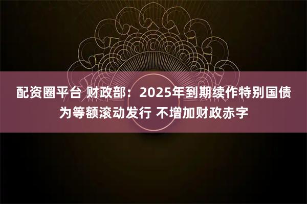 配资圈平台 财政部：2025年到期续作特别国债为等额滚动发行 不增加财政赤字
