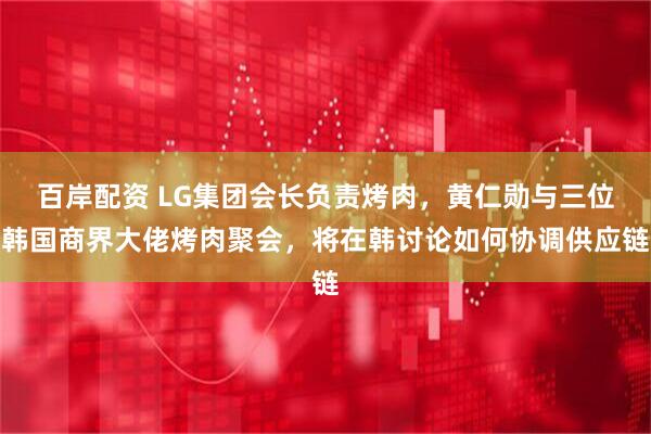 百岸配资 LG集团会长负责烤肉，黄仁勋与三位韩国商界大佬烤肉聚会，将在韩讨论如何协调供应链