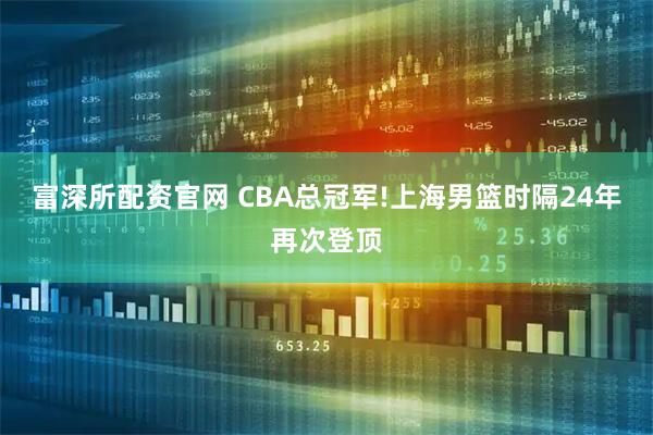 富深所配资官网 CBA总冠军!上海男篮时隔24年再次登顶