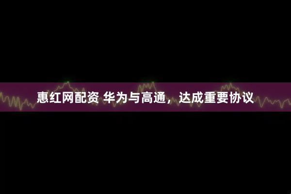惠红网配资 华为与高通，达成重要协议
